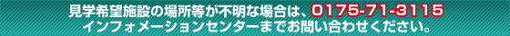 見学希望施設の場所等が不明な場合は、0175-72-2111インフォメーションセンターまでお問い合わせください。