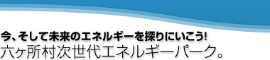 今、そして未来のエネルギーを探りにいこう!六ヶ所次世代エネルギーパーク。